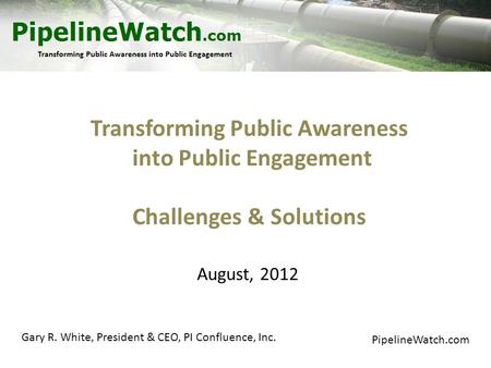 Transforming Public Awareness into Public Engagement Challenges & Solutions PipelineWatch.com August, 2012 Gary R. White, President & CEO, PI Confluence,