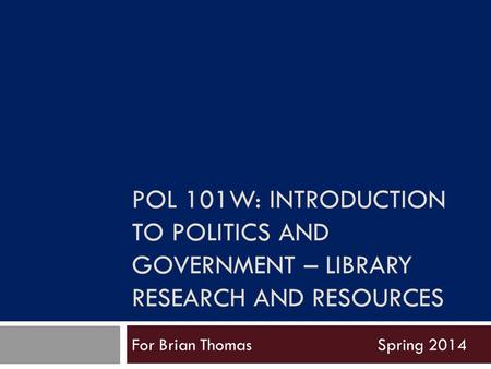 POL 101W: INTRODUCTION TO POLITICS AND GOVERNMENT – LIBRARY RESEARCH AND RESOURCES For Brian ThomasSpring 2014.