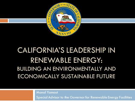 CALIFORNIA’S LEADERSHIP IN RENEWABLE ENERGY: BUILDING AN ENVIRONMENTALLY AND ECONOMICALLY SUSTAINABLE FUTURE Manal Yamout Special Advisor to the Governor.