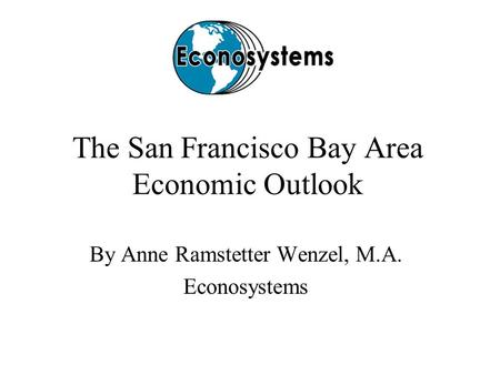 The San Francisco Bay Area Economic Outlook By Anne Ramstetter Wenzel, M.A. Econosystems.