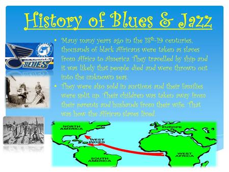 History of Blues & Jazz Many many years ago in the 18 th -19 centuries, thousands of black Africans were taken as slaves from Africa to America. They travelled.