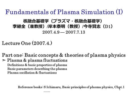 1 Fundamentals of Plasma Simulation (I) 核融合基礎学（プラズマ・核融合基礎学） 李継全（准教授） / 岸本泰明（教授） / 今寺賢志（ D1 ） 2007.4.9 — 2007.7.13 Lecture One (2007.4.) Part one: Basic.