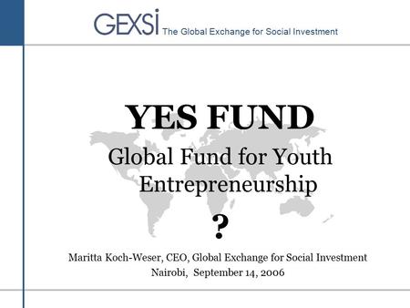 The Global Exchange for Social Investment YES FUND Global Fund for Youth Entrepreneurship ? Maritta Koch-Weser, CEO, Global Exchange for Social Investment.