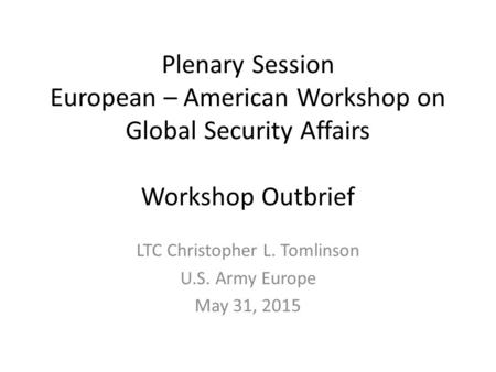 Plenary Session European – American Workshop on Global Security Affairs Workshop Outbrief LTC Christopher L. Tomlinson U.S. Army Europe May 31, 2015.