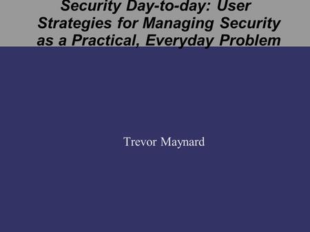 Security Day-to-day: User Strategies for Managing Security as a Practical, Everyday Problem Trevor Maynard.