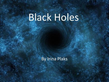 Black Holes By Irina Plaks. What is a black hole? A black hole is a region in spacetime where the gravitational field is so strong that nothing, not even.