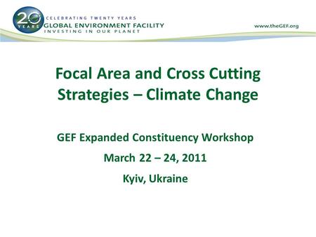 Focal Area and Cross Cutting Strategies – Climate Change GEF Expanded Constituency Workshop March 22 – 24, 2011 Kyiv, Ukraine.