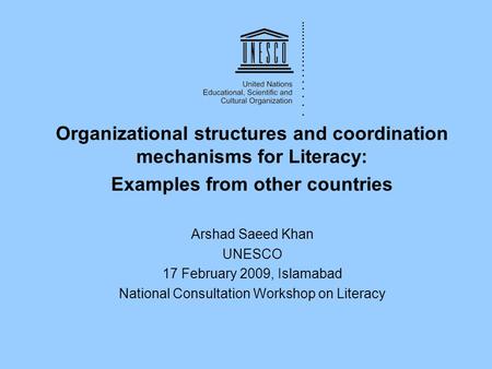 Organizational structures and coordination mechanisms for Literacy: Examples from other countries Arshad Saeed Khan UNESCO 17 February 2009, Islamabad.