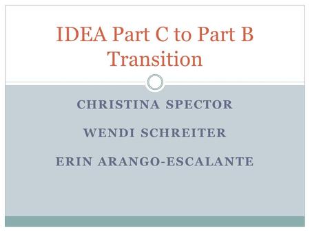 CHRISTINA SPECTOR WENDI SCHREITER ERIN ARANGO-ESCALANTE IDEA Part C to Part B Transition.