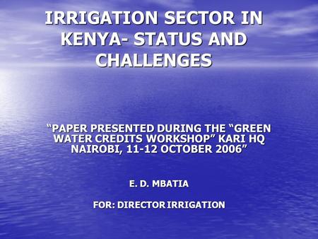 IRRIGATION SECTOR IN KENYA- STATUS AND CHALLENGES “PAPER PRESENTED DURING THE “GREEN WATER CREDITS WORKSHOP” KARI HQ NAIROBI, 11-12 OCTOBER 2006” E. D.