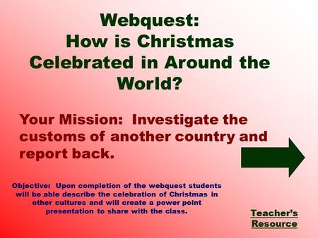 Your Mission: Investigate the customs of another country and report back. Webquest: How is Christmas Celebrated in Around the World? Teacher’s Resource.