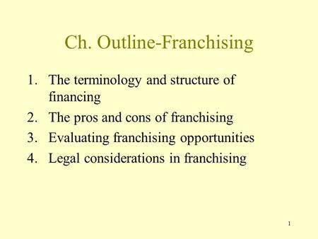 1 Ch. Outline-Franchising 1.The terminology and structure of financing 2.The pros and cons of franchising 3.Evaluating franchising opportunities 4.Legal.
