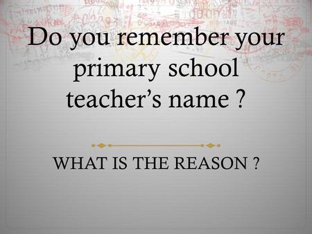 Do you remember your primary school teacher’s name ? WHAT IS THE REASON ?