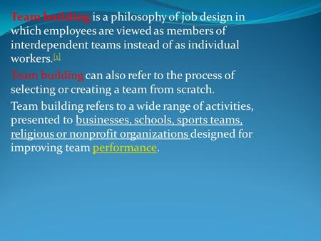 Team building is a philosophy of job design in which employees are viewed as members of interdependent teams instead of as individual workers.[1] Team.