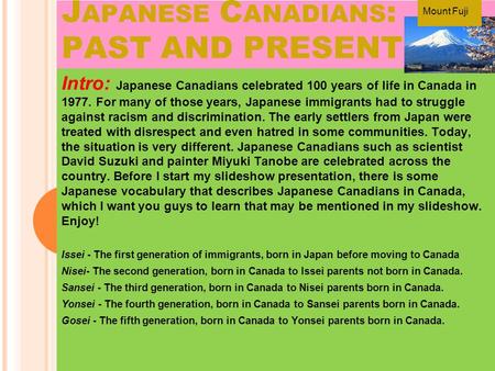 J APANESE C ANADIANS : PAST AND PRESENT Intro: Japanese Canadians celebrated 100 years of life in Canada in 1977. For many of those years, Japanese immigrants.