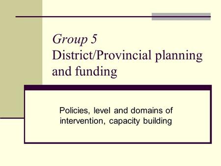 Group 5 District/Provincial planning and funding Policies, level and domains of intervention, capacity building.