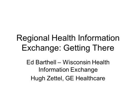 Regional Health Information Exchange: Getting There Ed Barthell – Wisconsin Health Information Exchange Hugh Zettel, GE Healthcare.