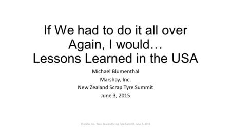 If We had to do it all over Again, I would… Lessons Learned in the USA Michael Blumenthal Marshay, Inc. New Zealand Scrap Tyre Summit June 3, 2015 Marsha,