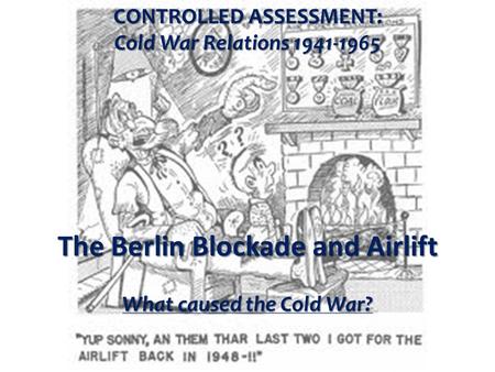 CONTROLLED ASSESSMENT: Cold War Relations 1941-1965 The Berlin Blockade and Airlift What caused the Cold War?