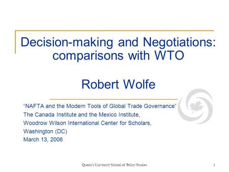 Queen's University School of Policy Studies1 Decision-making and Negotiations: comparisons with WTO Robert Wolfe “NAFTA and the Modern Tools of Global.