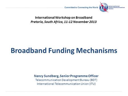 Committed to Connecting the World Broadband Funding Mechanisms Nancy Sundberg, Senior Programme Officer Telecommunication Development Bureau (BDT) International.