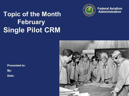 Presented to: By: Date: Federal Aviation Administration Topic of the Month February Single Pilot CRM.