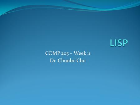 COMP 205 – Week 11 Dr. Chunbo Chu. Intro Lisp stands for “LISt Process” Invented by John McCarthy (1958) Simple data structure (atoms and lists) Heavy.