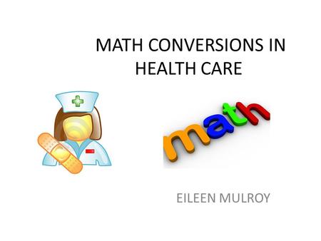 MATH CONVERSIONS IN HEALTH CARE EILEEN MULROY. USING THE CONVERSION TABLE LOOK AT THE EXAMPLES FROM THE HANDOUTS!