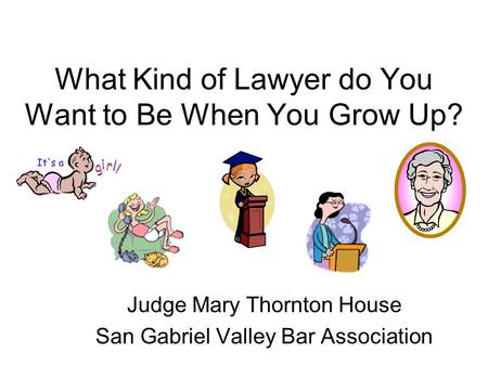 What Kind of Lawyer do You Want to Be When You Grow Up? Judge Mary Thornton House San Gabriel Valley Bar Association.