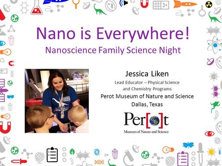 Nano is Everywhere! Nanoscience Family Science Night Jessica Liken Lead Educator – Physical Science and Chemistry Programs Perot Museum of Nature and Science.