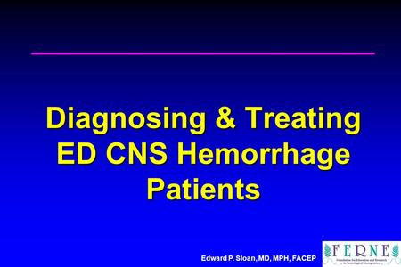 Edward P. Sloan, MD, MPH, FACEP Diagnosing & Treating ED CNS Hemorrhage Patients.