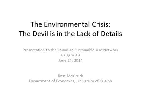 The Environmental Crisis: The Devil is in the Lack of Details Presentation to the Canadian Sustainable Use Network Calgary AB June 24, 2014 Ross McKitrick.