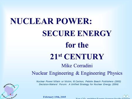 February 19th, 2005 Non-CO 2 -emitting Energy Sources for the Future NUCLEAR POWER: SECURE ENERGY for the 21 st CENTURY Mike Corradini Nuclear Engineering.