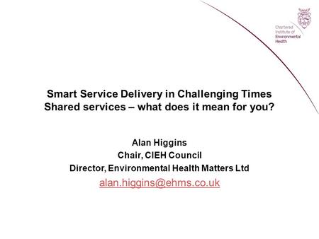 Smart Service Delivery in Challenging Times Shared services – what does it mean for you? Alan Higgins Chair, CIEH Council Director, Environmental Health.