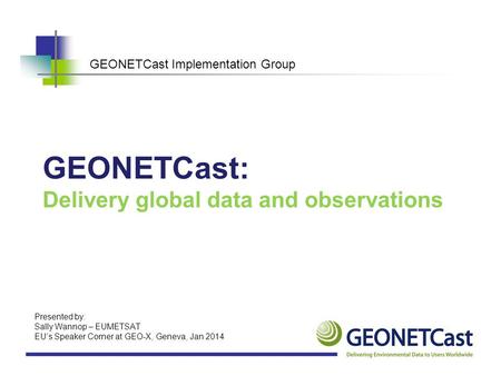 GEONETCast Implementation Group GEONETCast: Delivery global data and observations Presented by: Sally Wannop – EUMETSAT EU’s Speaker Corner at GEO-X, Geneva,