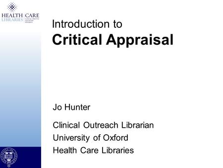 Jo Hunter Clinical Outreach Librarian University of Oxford Health Care Libraries Introduction to Critical Appraisal.