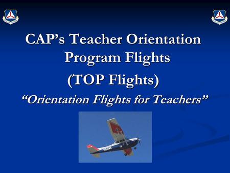CAP’s Teacher Orientation Program Flights (TOP Flights) “Orientation Flights for Teachers” Civil Air Patrol’s Introduction and Continuing Education Civil.