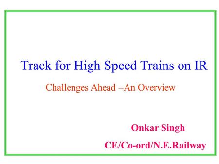 Track for High Speed Trains on IR Challenges Ahead –An Overview Onkar Singh CE/Co-ord/N.E.Railway.