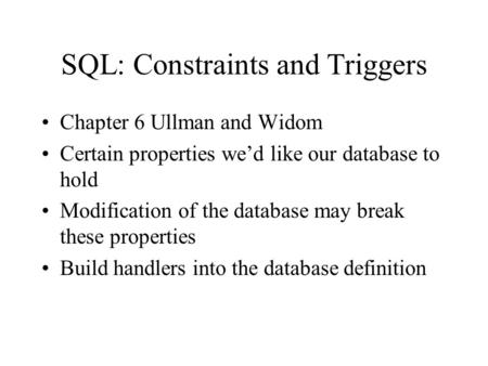 SQL: Constraints and Triggers Chapter 6 Ullman and Widom Certain properties we’d like our database to hold Modification of the database may break these.