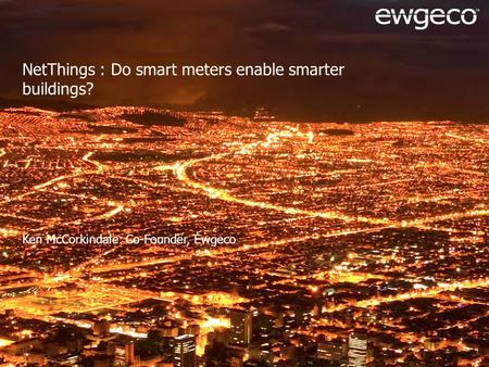NetThings : Do smart meters enable smarter buildings? Ken McCorkindale: Co-Founder, Ewgeco.