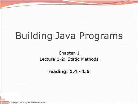 Copyright 2008 by Pearson Education Building Java Programs Chapter 1 Lecture 1-2: Static Methods reading: 1.4 - 1.5.