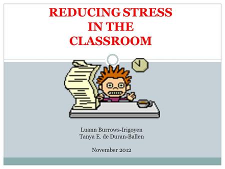 REDUCING STRESS IN THE CLASSROOM Luann Burrows-Irigoyen Tanya E. de Duran-Ballen November 2012.