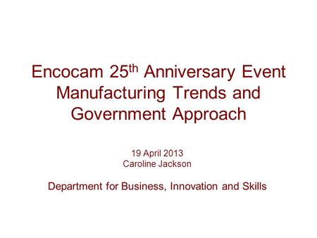Encocam 25 th Anniversary Event Manufacturing Trends and Government Approach 19 April 2013 Caroline Jackson Department for Business, Innovation and Skills.