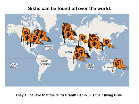Sikhs can be found all over the world. They all believe that the Guru Granth Sahib Ji is their living Guru.