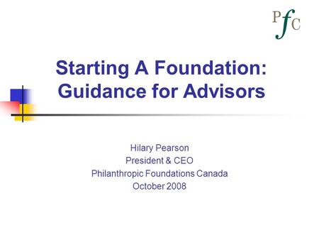 Starting A Foundation: Guidance for Advisors Hilary Pearson President & CEO Philanthropic Foundations Canada October 2008.
