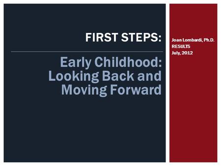 FIRST STEPS: Joan Lombardi, Ph.D. RESULTS July, 2012 Early Childhood: Looking Back and Moving Forward.