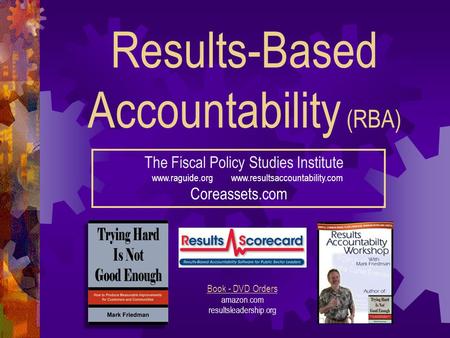 Results-Based Accountability (RBA) The Fiscal Policy Studies Institute www.raguide.org www.resultsaccountability.com Coreassets.com Book - DVD Orders amazon.com.