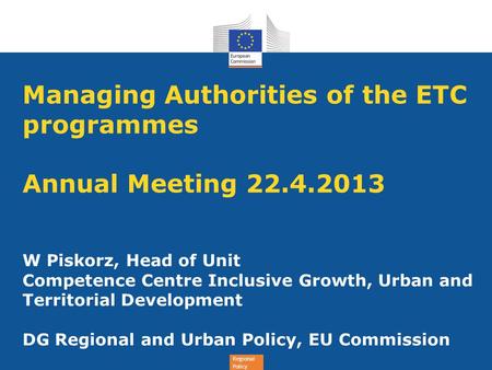 Regional Policy Managing Authorities of the ETC programmes Annual Meeting 22.4.2013 W Piskorz, Head of Unit Competence Centre Inclusive Growth, Urban and.