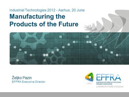 Industrial Technologies 2012 - Aarhus, 20 June Manufacturing the Products of the Future Željko Pazin EFFRA Executive Director.