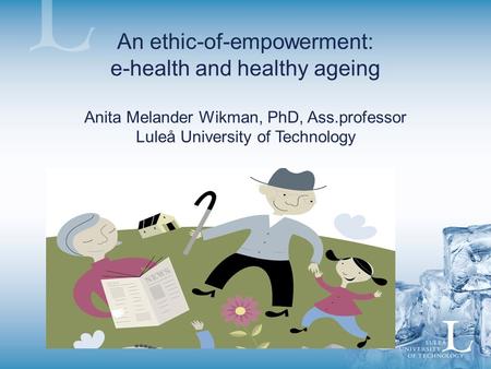 An ethic-of-empowerment: e-health and healthy ageing Anita Melander Wikman, PhD, Ass.professor Luleå University of Technology.